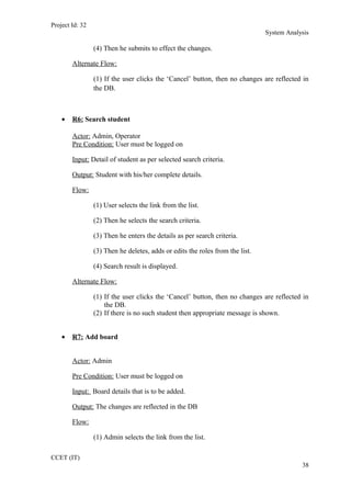 Project Id: 32
System Analysis
(4) Then he submits to effect the changes.
Alternate Flow:
(1) If the user clicks the ‘Cancel’ button, then no changes are reflected in
the DB.
• R6: Search student
Actor: Admin, Operator
Pre Condition: User must be logged on
Input: Detail of student as per selected search criteria.
Output: Student with his/her complete details.
Flow:
(1) User selects the link from the list.
(2) Then he selects the search criteria.
(3) Then he enters the details as per search criteria.
(3) Then he deletes, adds or edits the roles from the list.
(4) Search result is displayed.
Alternate Flow:
(1) If the user clicks the ‘Cancel’ button, then no changes are reflected in
the DB.
(2) If there is no such student then appropriate message is shown.
• R7: Add board
Actor: Admin
Pre Condition: User must be logged on
Input: Board details that is to be added.
Output: The changes are reflected in the DB
Flow:
(1) Admin selects the link from the list.
CCET (IT)
38
 