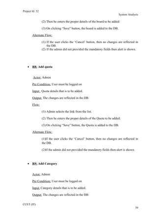 Project Id: 32
System Analysis
(2) Then he enters the proper details of the board to be added.
(3) On clicking “Save” button, the board is added to the DB.
Alternate Flow:
(1) If the user clicks the ‘Cancel’ button, then no changes are reflected in
the DB.
(2) If the admin did not provided the mandatory fields then alert is shown.
• R8: Add quota
Actor: Admin
Pre Condition: User must be logged on
Input: Quota details that is to be added.
Output: The changes are reflected in the DB
Flow:
(1) Admin selects the link from the list.
(2) Then he enters the proper details of the Quota to be added.
(3) On clicking “Save” button, the Quota is added to the DB.
Alternate Flow:
(1)If the user clicks the ‘Cancel’ button, then no changes are reflected in
the DB.
(2)If the admin did not provided the mandatory fields then alert is shown.
• R9: Add Category
Actor: Admin
Pre Condition: User must be logged on
Input: Category details that is to be added.
Output: The changes are reflected in the DB
CCET (IT)
39
 