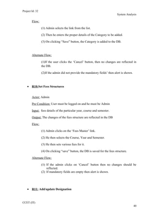 Project Id: 32
System Analysis
Flow:
(1) Admin selects the link from the list.
(2) Then he enters the proper details of the Category to be added.
(3) On clicking “Save” button, the Category is added to the DB.
Alternate Flow:
(1)If the user clicks the ‘Cancel’ button, then no changes are reflected in
the DB.
(2)If the admin did not provide the mandatory fields’ then alert is shown.
• R10:Set Fees Structures
Actor: Admin
Pre Condition: User must be logged on and he must be Admin
Input: fees details of the particular year, course and semester.
Output: The changes of the fees structure are reflected in the DB
Flow:
(1) Admin clicks on the ‘Fees Master’ link.
(2) He then selects the Course, Year and Semester.
(3) He then sets various fees for it.
(4) On clicking “save” button, the DB is saved for the fees structure.
Alternate Flow:
(1) If the admin clicks on ‘Cancel’ button then no changes should be
reflected.
(2) If mandatory fields are empty then alert is shown.
• R11: Add/update Designation
CCET (IT)
40
 