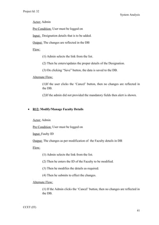 Project Id: 32
System Analysis
Actor: Admin
Pre Condition: User must be logged on
Input: Designation details that is to be added.
Output: The changes are reflected in the DB
Flow:
(1) Admin selects the link from the list.
(2) Then he enters/updates the proper details of the Designation.
(3) On clicking “Save” button, the data is saved to the DB.
Alternate Flow:
(1)If the user clicks the ‘Cancel’ button, then no changes are reflected in
the DB.
(2)If the admin did not provided the mandatory fields then alert is shown.
• R12: Modify/Manage Faculty Details
Actor: Admin
Pre Condition: User must be logged on
Input: Faulty ID
Output: The changes as per modification of the Faculty details in DB
Flow:
(1) Admin selects the link from the list.
(2) Then he enters the ID of the Faculty to be modified.
(3) Then he modifies the details as required.
(4) Then he submits to effect the changes.
Alternate Flow:
(1) If the Admin clicks the ‘Cancel’ button, then no changes are reflected in
the DB.
CCET (IT)
41
 