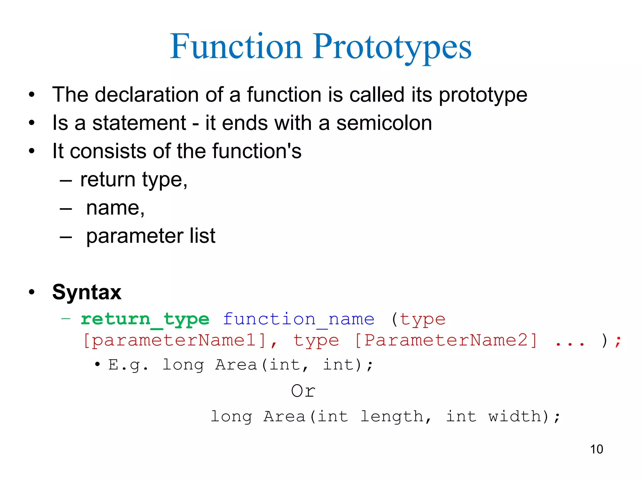 Function Prototypes
• The declaration of a function is called its prototype
• Is a statement - it ends with a semicolon
• It consists of the function's
– return type,
– name,
– parameter list
• Syntax
– return_type function_name (type
[parameterName1], type [ParameterName2] ... );
• E.g. long Area(int, int);
Or
long Area(int length, int width);
10
 