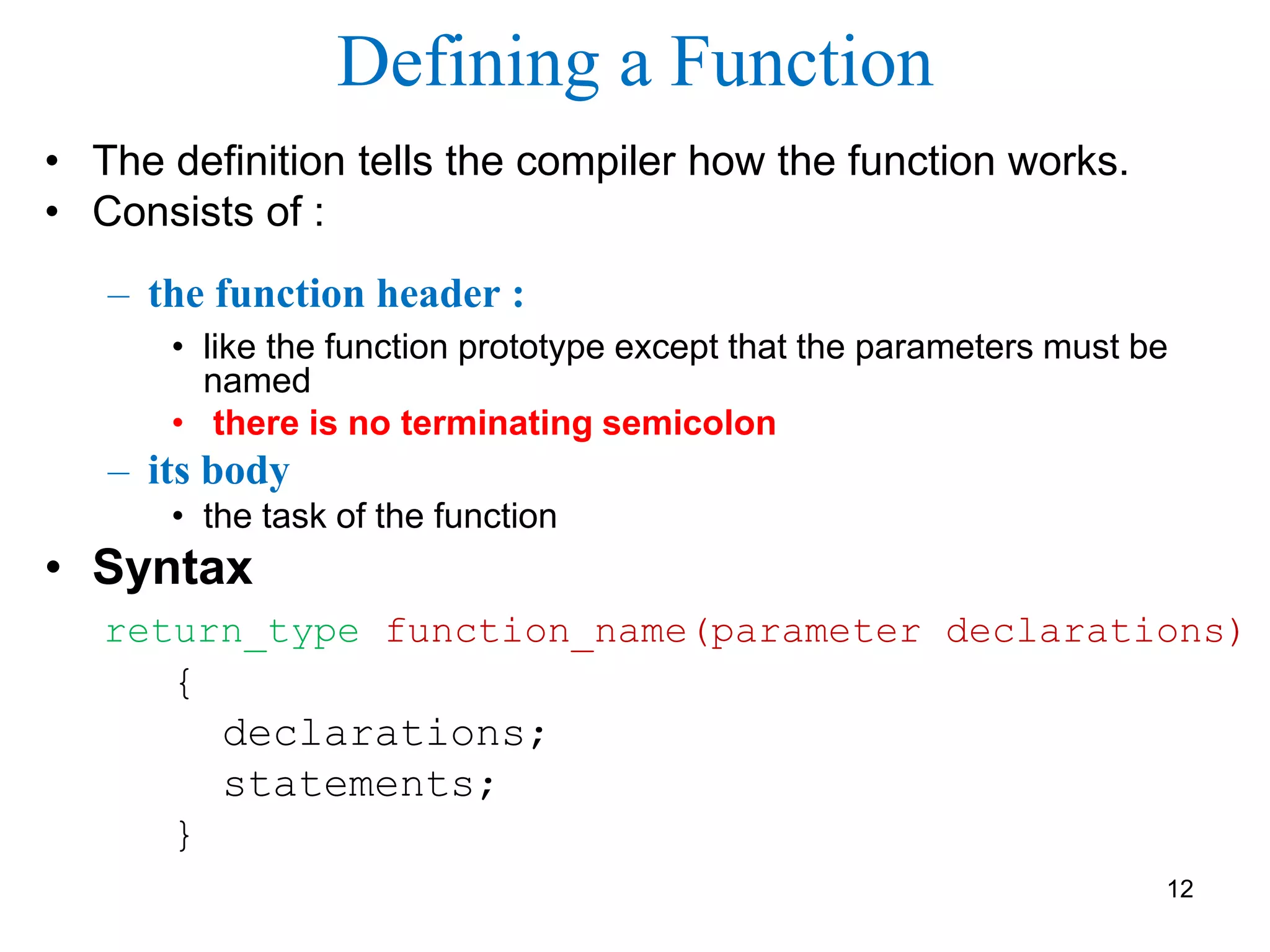 Defining a Function
• The definition tells the compiler how the function works.
• Consists of :
– the function header :
• like the function prototype except that the parameters must be
named
• there is no terminating semicolon
– its body
• the task of the function
• Syntax
return_type function_name(parameter declarations)
{
declarations;
statements;
}
12
 