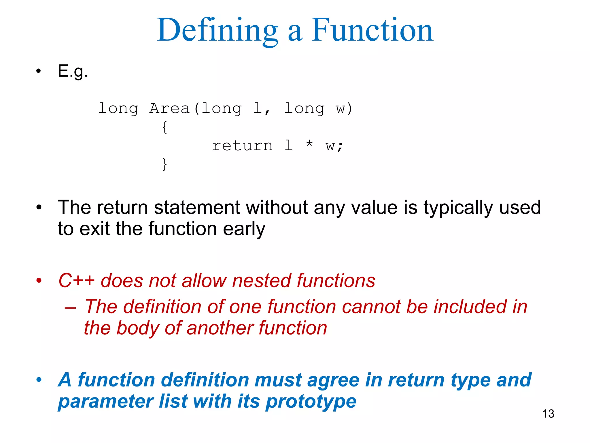 Defining a Function
• E.g.
long Area(long l, long w)
{
return l * w;
}
• The return statement without any value is typically used
to exit the function early
• C++ does not allow nested functions
– The definition of one function cannot be included in
the body of another function
• A function definition must agree in return type and
parameter list with its prototype
13
 