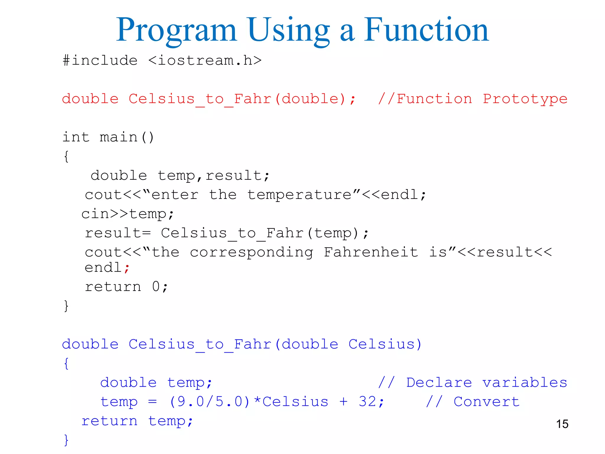 Program Using a Function
#include <iostream.h>
double Celsius_to_Fahr(double); //Function Prototype
int main()
{
double temp,result;
cout<<“enter the temperature”<<endl;
cin>>temp;
result= Celsius_to_Fahr(temp);
cout<<“the corresponding Fahrenheit is”<<result<<
endl;
return 0;
}
double Celsius_to_Fahr(double Celsius)
{
double temp; // Declare variables
temp = (9.0/5.0)*Celsius + 32; // Convert
return temp;
}
15
 