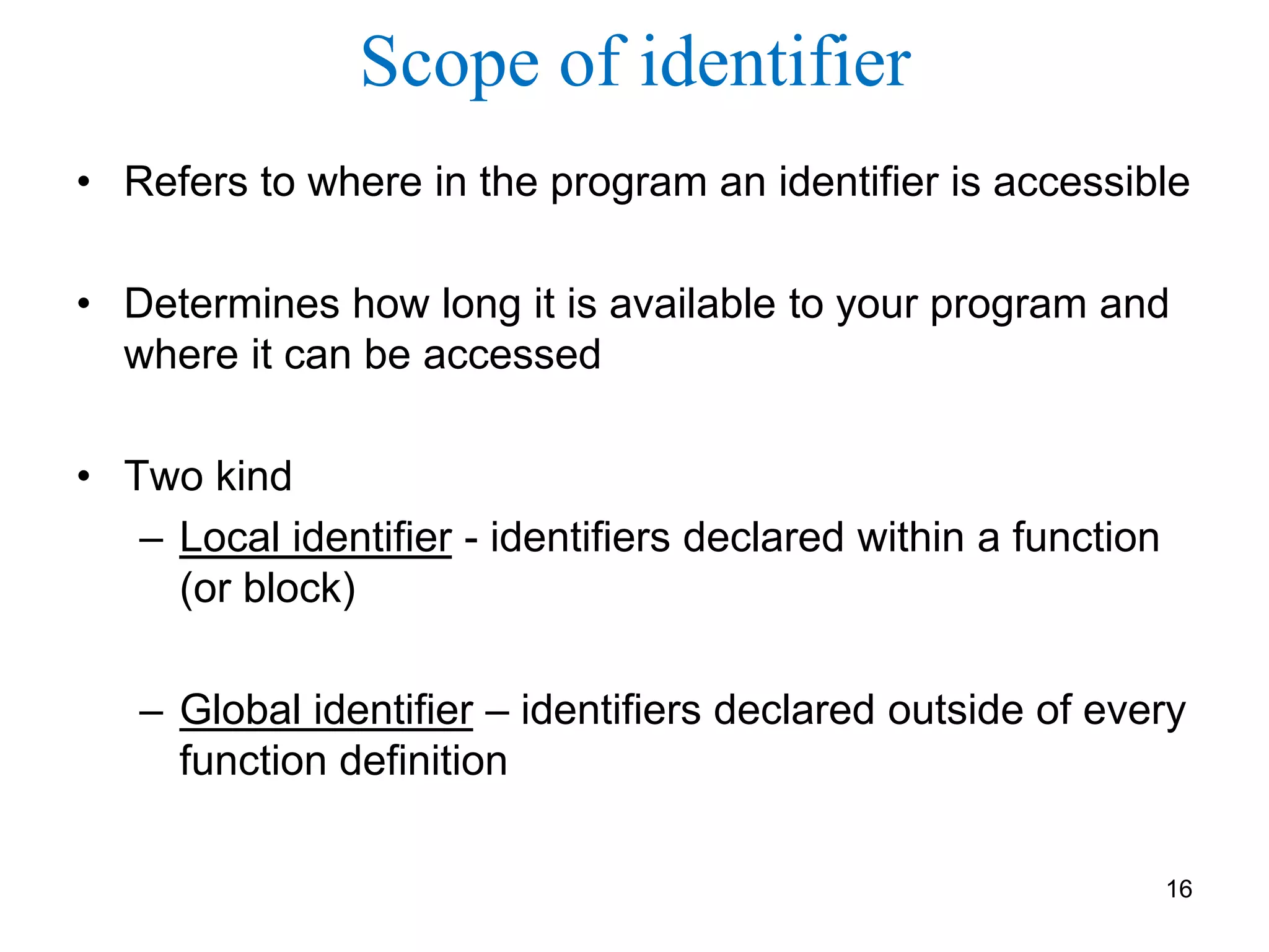 Scope of identifier
• Refers to where in the program an identifier is accessible
• Determines how long it is available to your program and
where it can be accessed
• Two kind
– Local identifier - identifiers declared within a function
(or block)
– Global identifier – identifiers declared outside of every
function definition
16
 