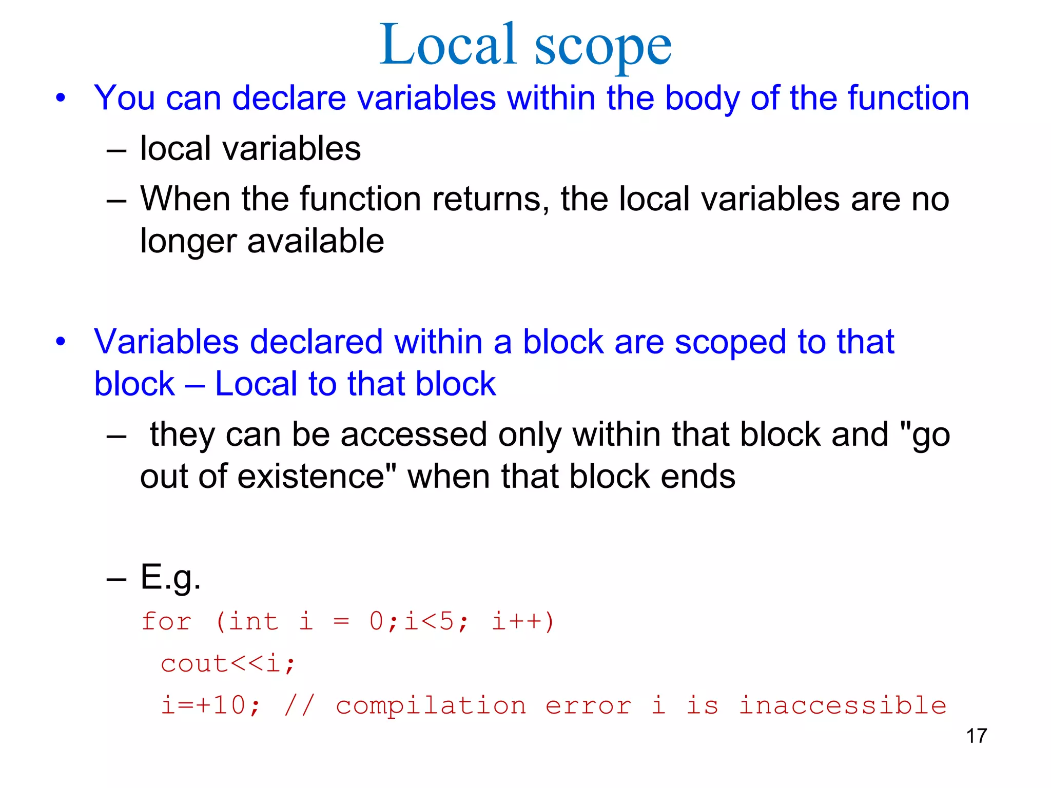 Local scope
• You can declare variables within the body of the function
– local variables
– When the function returns, the local variables are no
longer available
• Variables declared within a block are scoped to that
block – Local to that block
– they can be accessed only within that block and "go
out of existence" when that block ends
– E.g.
for (int i = 0;i<5; i++)
cout<<i;
i=+10; // compilation error i is inaccessible
17
 