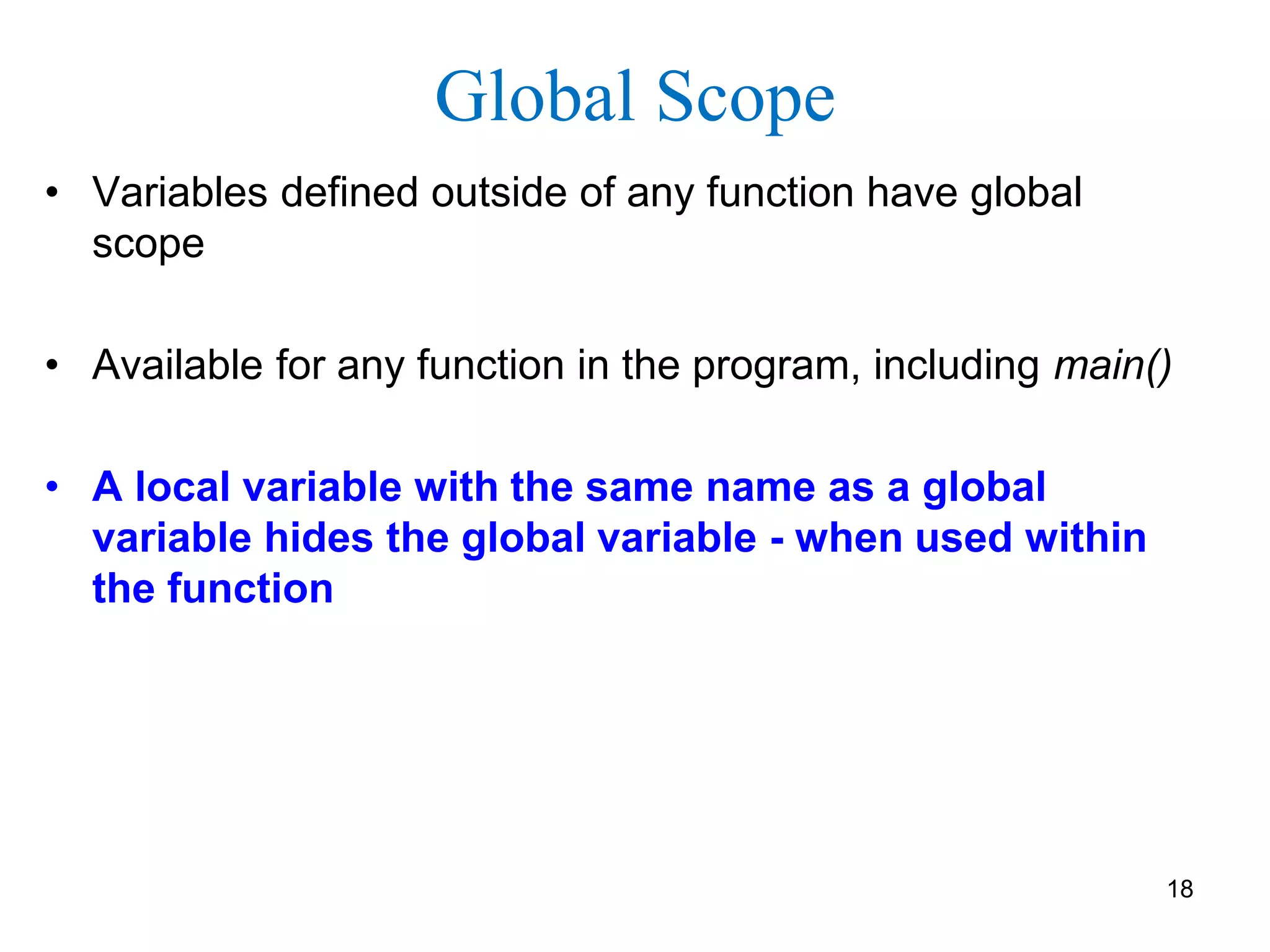 Global Scope
• Variables defined outside of any function have global
scope
• Available for any function in the program, including main()
• A local variable with the same name as a global
variable hides the global variable - when used within
the function
18
 