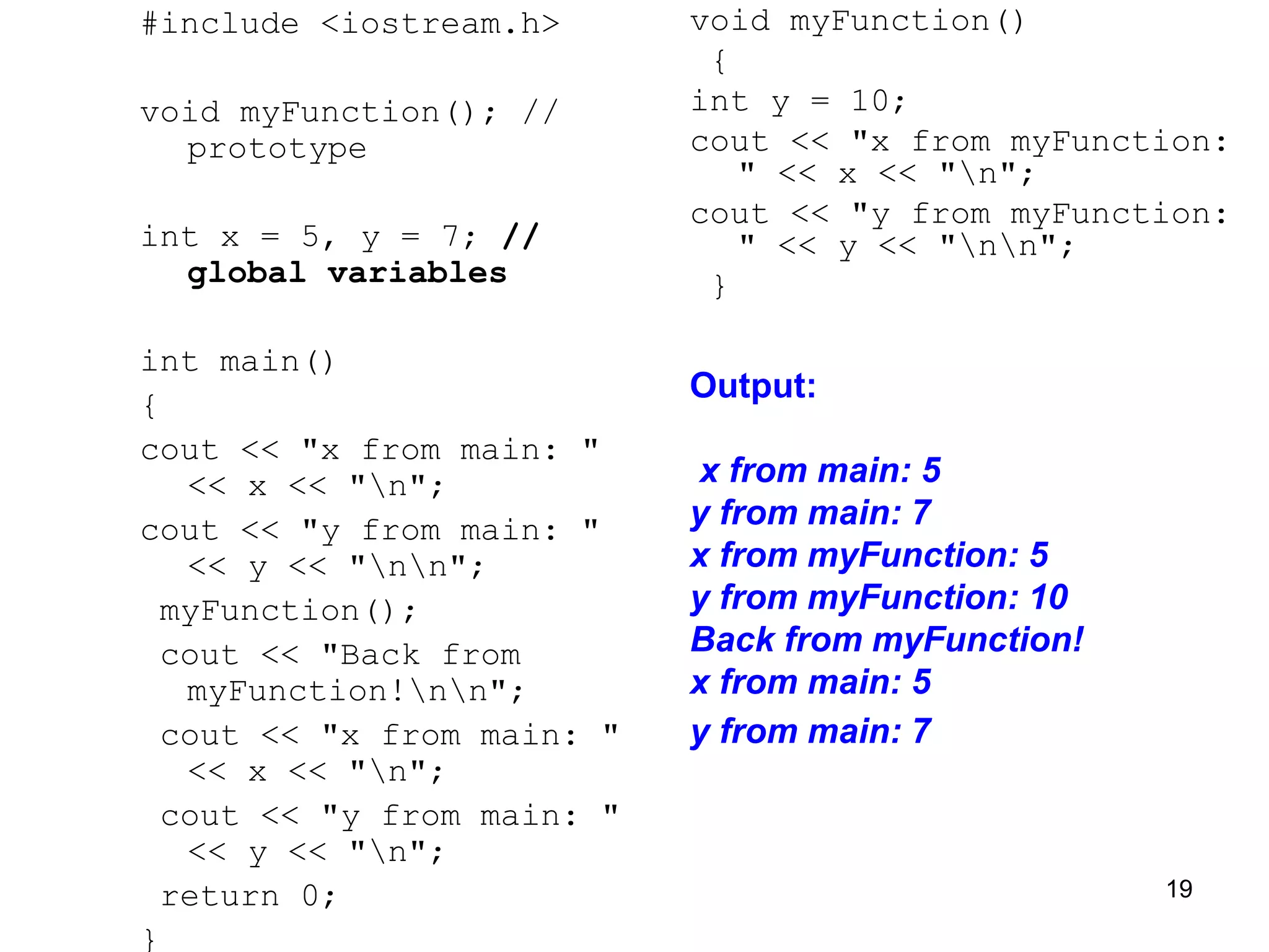 #include <iostream.h>
void myFunction(); //
prototype
int x = 5, y = 7; //
global variables
int main()
{
cout << "x from main: "
<< x << "n";
cout << "y from main: "
<< y << "nn";
myFunction();
cout << "Back from
myFunction!nn";
cout << "x from main: "
<< x << "n";
cout << "y from main: "
<< y << "n";
return 0;
}
void myFunction()
{
int y = 10;
cout << "x from myFunction:
" << x << "n";
cout << "y from myFunction:
" << y << "nn";
}
Output:
x from main: 5
y from main: 7
x from myFunction: 5
y from myFunction: 10
Back from myFunction!
x from main: 5
y from main: 7
19
 