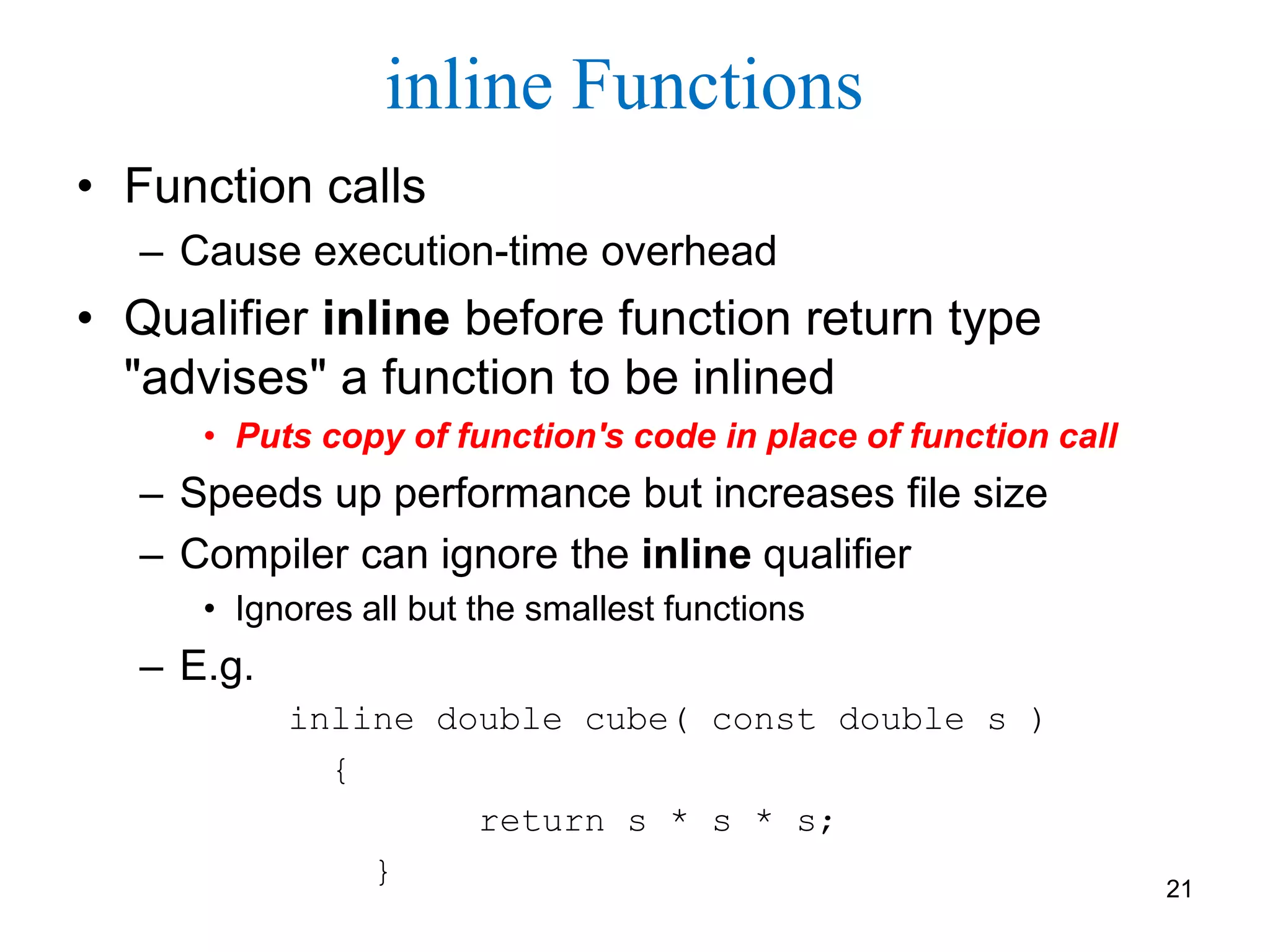 inline Functions
• Function calls
– Cause execution-time overhead
• Qualifier inline before function return type
"advises" a function to be inlined
• Puts copy of function's code in place of function call
– Speeds up performance but increases file size
– Compiler can ignore the inline qualifier
• Ignores all but the smallest functions
– E.g.
inline double cube( const double s )
{
return s * s * s;
} 21
 