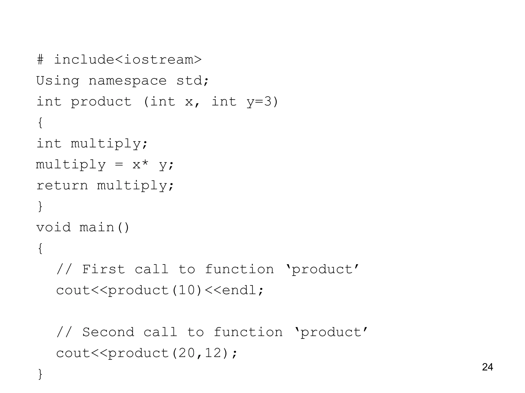 # include<iostream>
Using namespace std;
int product (int x, int y=3)
{
int multiply;
multiply = x* y;
return multiply;
}
void main()
{
// First call to function ‘product’
cout<<product(10)<<endl;
// Second call to function ‘product’
cout<<product(20,12);
}
24
 