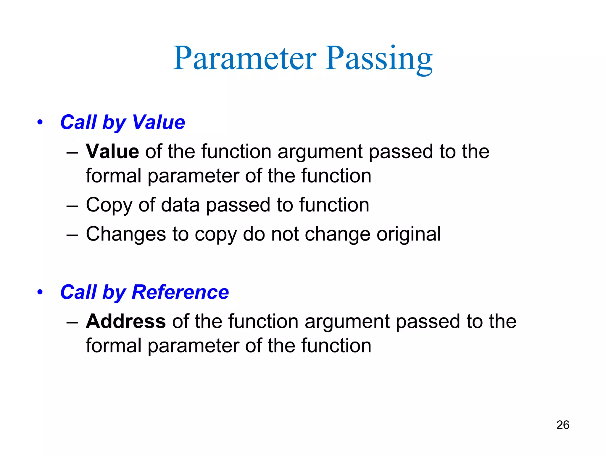 Parameter Passing
• Call by Value
– Value of the function argument passed to the
formal parameter of the function
– Copy of data passed to function
– Changes to copy do not change original
• Call by Reference
– Address of the function argument passed to the
formal parameter of the function
26
 