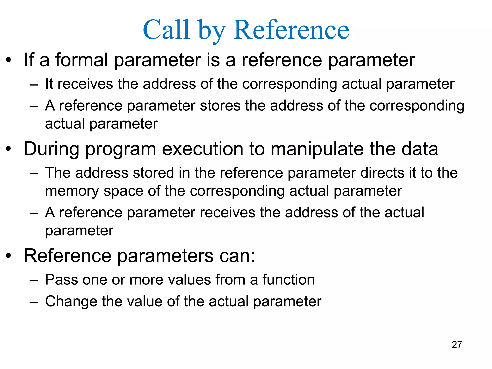 Call by Reference
• If a formal parameter is a reference parameter
– It receives the address of the corresponding actual parameter
– A reference parameter stores the address of the corresponding
actual parameter
• During program execution to manipulate the data
– The address stored in the reference parameter directs it to the
memory space of the corresponding actual parameter
– A reference parameter receives the address of the actual
parameter
• Reference parameters can:
– Pass one or more values from a function
– Change the value of the actual parameter
27
 