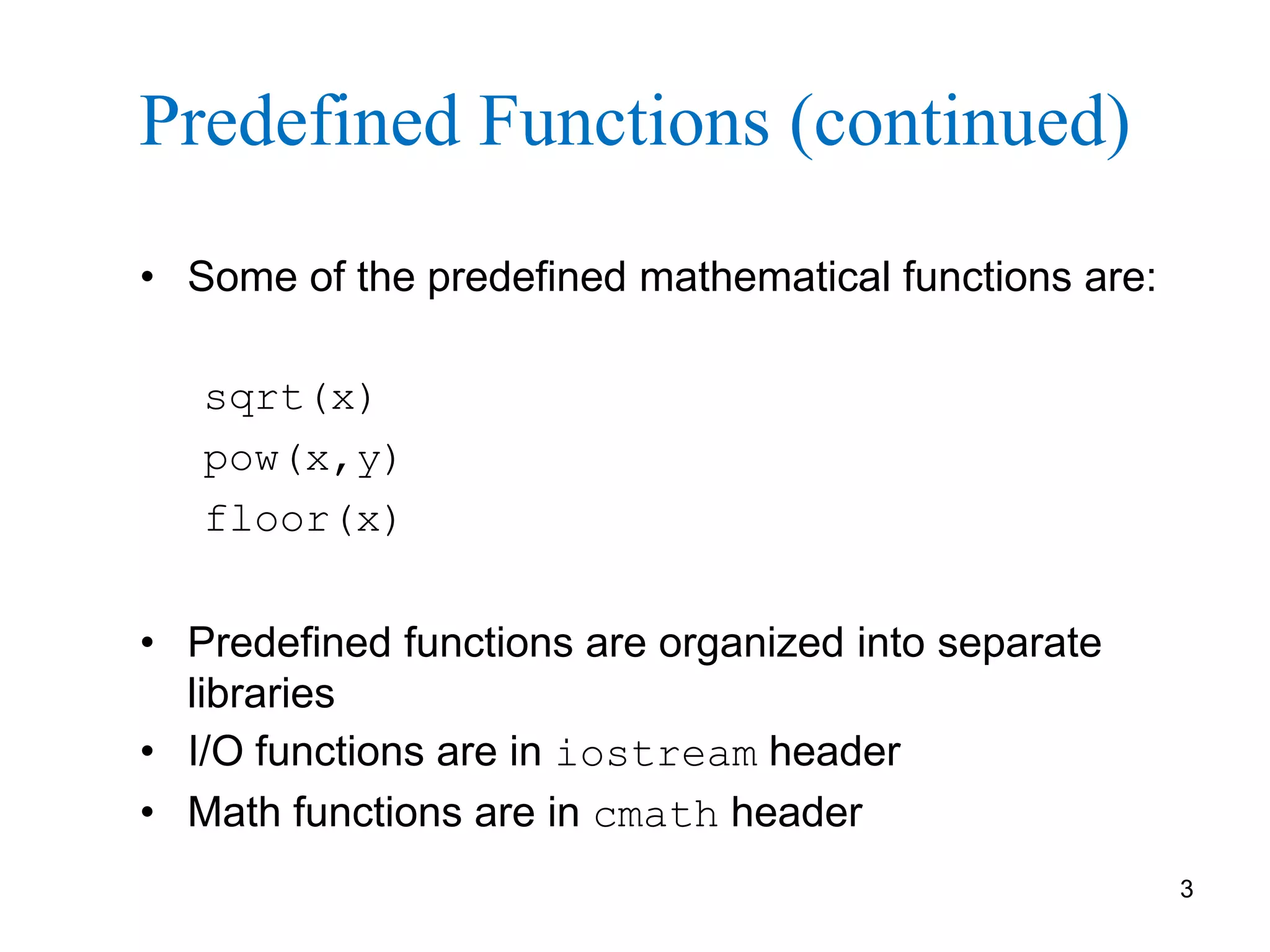 3
Predefined Functions (continued)
• Some of the predefined mathematical functions are:
sqrt(x)
pow(x,y)
floor(x)
• Predefined functions are organized into separate
libraries
• I/O functions are in iostream header
• Math functions are in cmath header
 