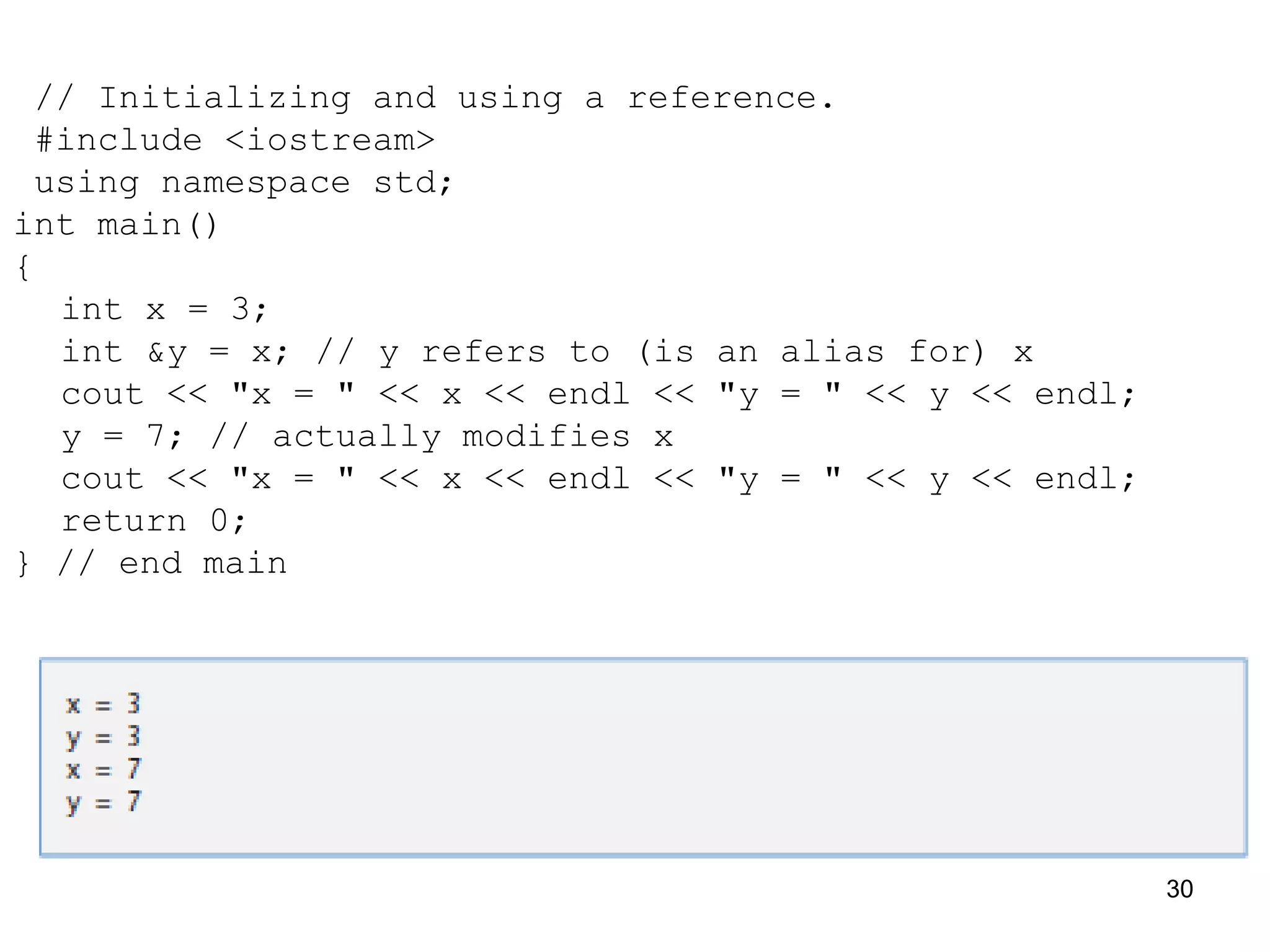 // Initializing and using a reference.
#include <iostream>
using namespace std;
int main()
{
int x = 3;
int &y = x; // y refers to (is an alias for) x
cout << "x = " << x << endl << "y = " << y << endl;
y = 7; // actually modifies x
cout << "x = " << x << endl << "y = " << y << endl;
return 0;
} // end main
30
 