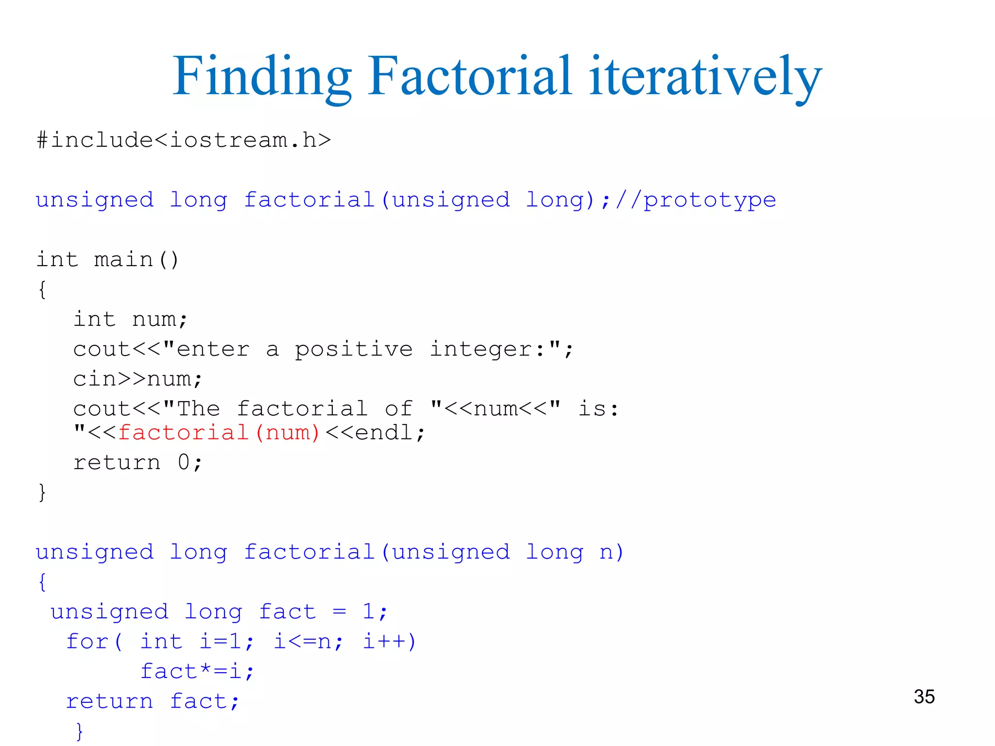 Finding Factorial iteratively
#include<iostream.h>
unsigned long factorial(unsigned long);//prototype
int main()
{
int num;
cout<<"enter a positive integer:";
cin>>num;
cout<<"The factorial of "<<num<<" is:
"<<factorial(num)<<endl;
return 0;
}
unsigned long factorial(unsigned long n)
{
unsigned long fact = 1;
for( int i=1; i<=n; i++)
fact*=i;
return fact;
}
35
 