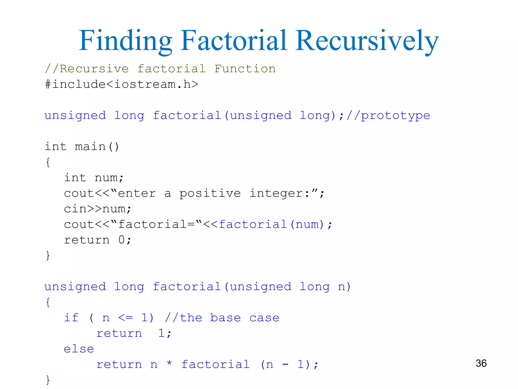 //Recursive factorial Function
#include<iostream.h>
unsigned long factorial(unsigned long);//prototype
int main()
{
int num;
cout<<“enter a positive integer:”;
cin>>num;
cout<<“factorial=“<<factorial(num);
return 0;
}
unsigned long factorial(unsigned long n)
{
if ( n <= 1) //the base case
return 1;
else
return n * factorial (n - 1);
}
Finding Factorial Recursively
36
 