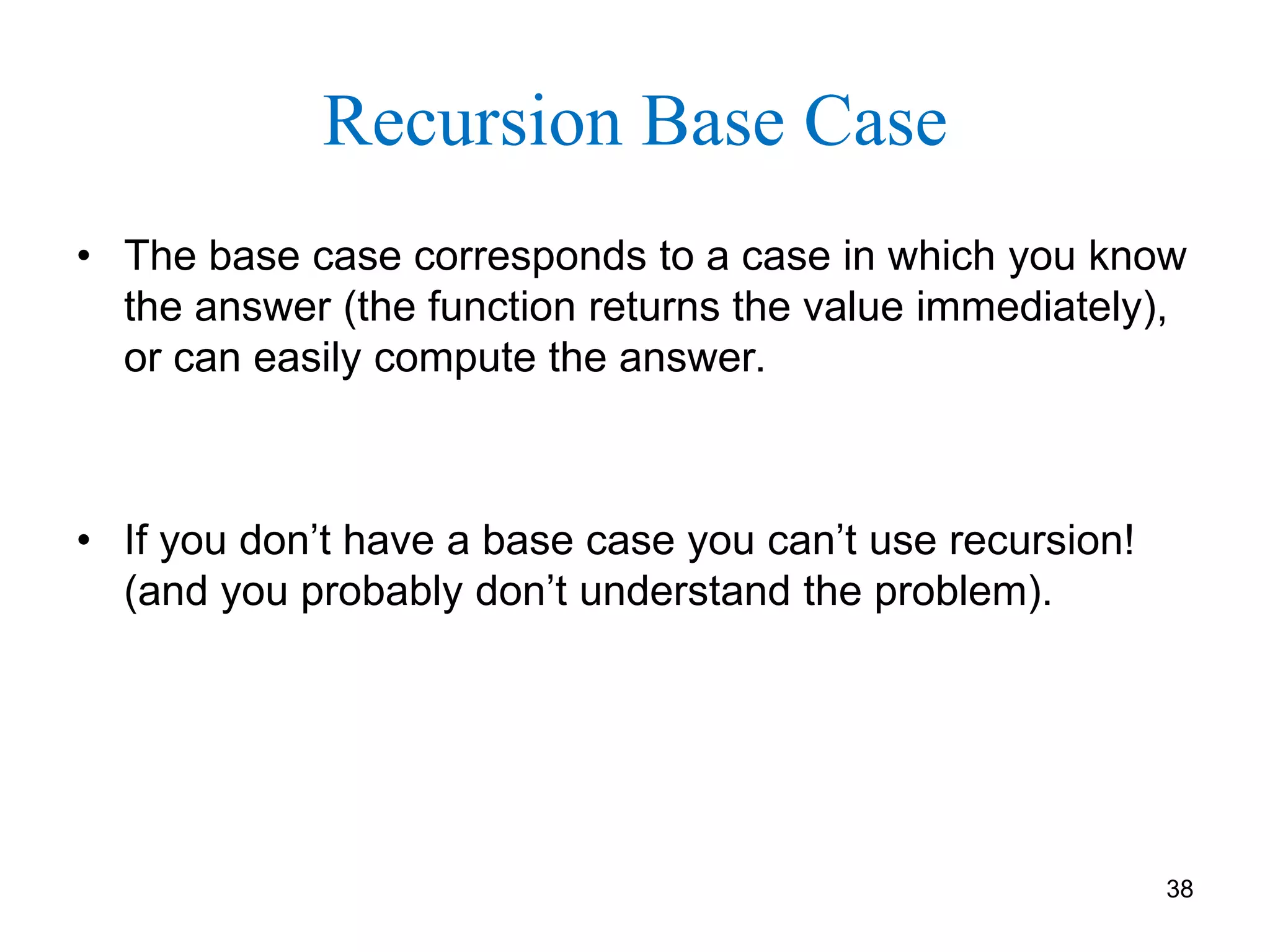 38
Recursion Base Case
• The base case corresponds to a case in which you know
the answer (the function returns the value immediately),
or can easily compute the answer.
• If you don’t have a base case you can’t use recursion!
(and you probably don’t understand the problem).
 