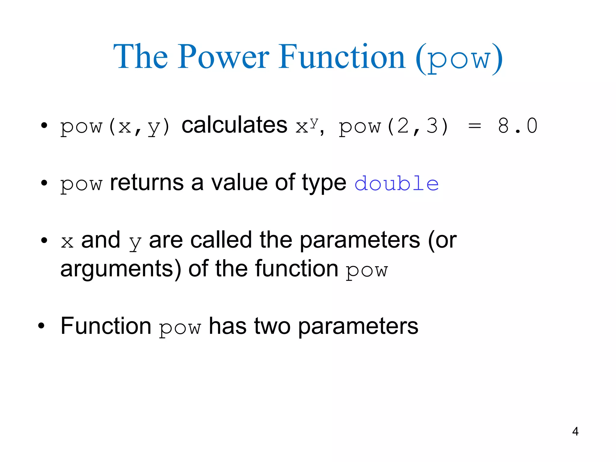 4
The Power Function (pow)
• pow(x,y) calculates xy, pow(2,3) = 8.0
• pow returns a value of type double
• x and y are called the parameters (or
arguments) of the function pow
• Function pow has two parameters
 