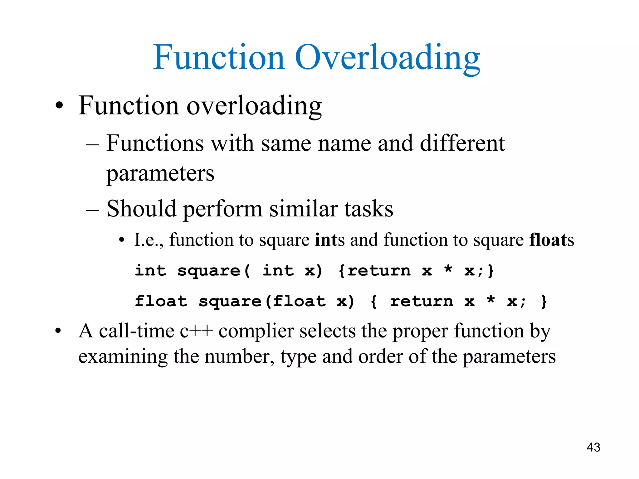• Function overloading
– Functions with same name and different
parameters
– Should perform similar tasks
• I.e., function to square ints and function to square floats
int square( int x) {return x * x;}
float square(float x) { return x * x; }
• A call-time c++ complier selects the proper function by
examining the number, type and order of the parameters
Function Overloading
43
 