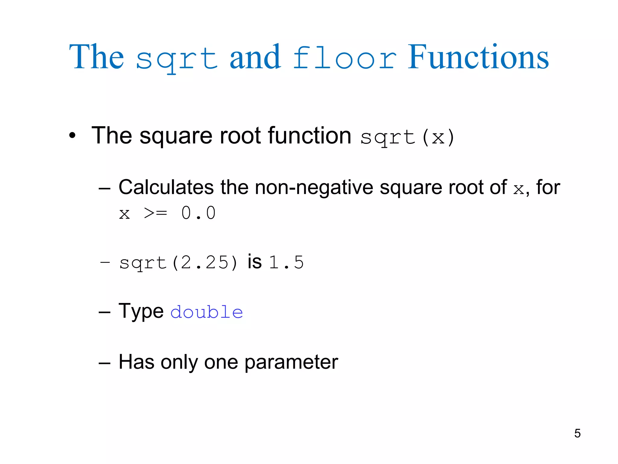 5
The sqrt and floor Functions
• The square root function sqrt(x)
– Calculates the non-negative square root of x, for
x >= 0.0
– sqrt(2.25) is 1.5
– Type double
– Has only one parameter
 