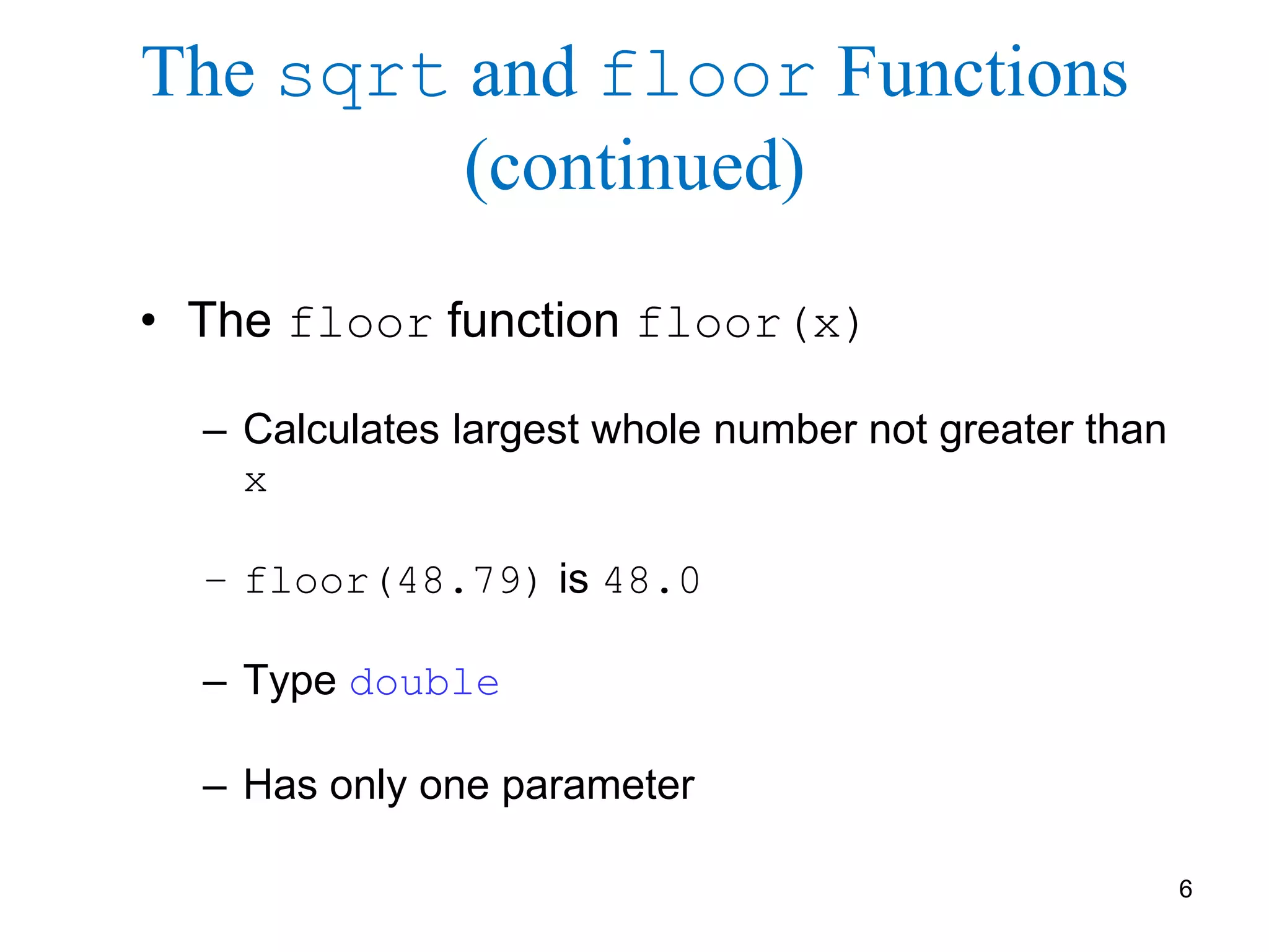 6
The sqrt and floor Functions
(continued)
• The floor function floor(x)
– Calculates largest whole number not greater than
x
– floor(48.79) is 48.0
– Type double
– Has only one parameter
 