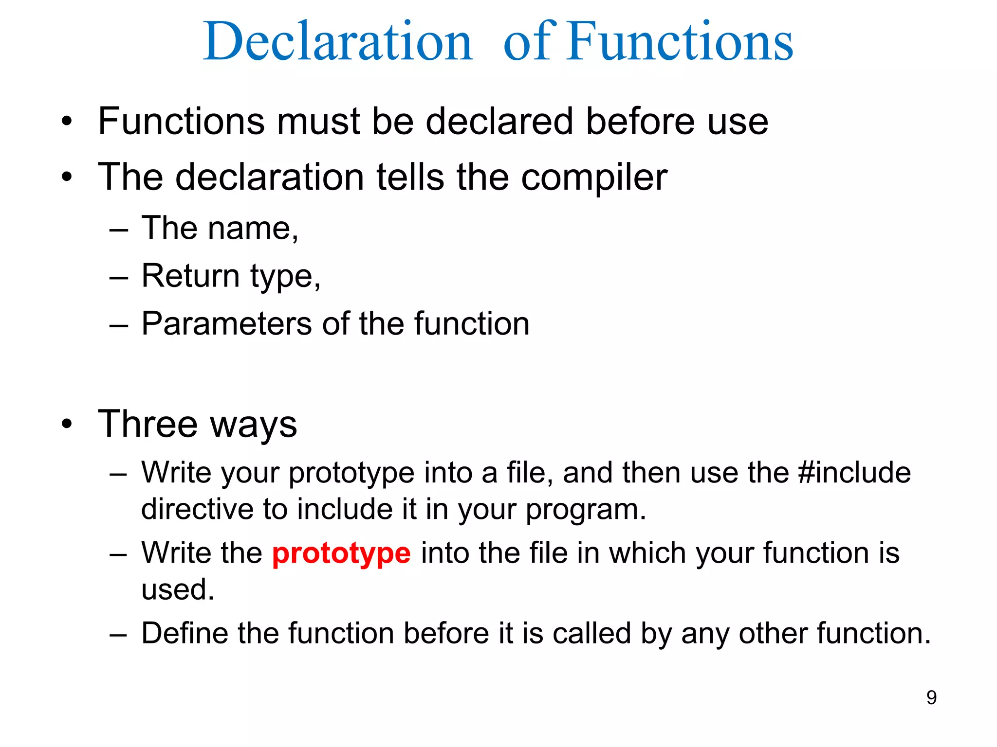 Declaration of Functions
• Functions must be declared before use
• The declaration tells the compiler
– The name,
– Return type,
– Parameters of the function
• Three ways
– Write your prototype into a file, and then use the #include
directive to include it in your program.
– Write the prototype into the file in which your function is
used.
– Define the function before it is called by any other function.
9
 