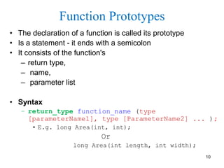 Function Prototypes
• The declaration of a function is called its prototype
• Is a statement - it ends with a semicolon
• It consists of the function's
– return type,
– name,
– parameter list
• Syntax
– return_type function_name (type
[parameterName1], type [ParameterName2] ... );
• E.g. long Area(int, int);
Or
long Area(int length, int width);
10
 