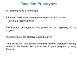 Function Prototypes
• All functions have a return type
• If the function doesn’t have a return type void will be used
– void is a reserved word
• The function prototype usually placed at the beginning of the
program
• The definition of the prototype must be given
• Many of the built-in functions have their function prototypes already
written in the header files you include in your program by using
#include
11
 