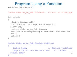 Program Using a Function
#include <iostream.h>
double Celsius_to_Fahr(double); //Function Prototype
int main()
{
double temp,result;
cout<<“enter the temperature”<<endl;
cin>>temp;
result= Celsius_to_Fahr(temp);
cout<<“the corresponding Fahrenheit is”<<result<<
endl;
return 0;
}
double Celsius_to_Fahr(double Celsius)
{
double temp; // Declare variables
temp = (9.0/5.0)*Celsius + 32; // Convert
return temp;
}
15
 