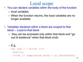 Local scope
• You can declare variables within the body of the function
– local variables
– When the function returns, the local variables are no
longer available
• Variables declared within a block are scoped to that
block – Local to that block
– they can be accessed only within that block and "go
out of existence" when that block ends
– E.g.
for (int i = 0;i<5; i++)
cout<<i;
i=+10; // compilation error i is inaccessible
17
 