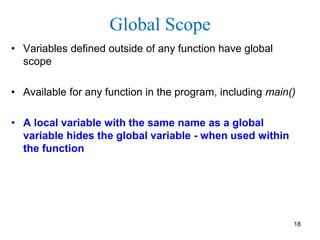 Global Scope
• Variables defined outside of any function have global
scope
• Available for any function in the program, including main()
• A local variable with the same name as a global
variable hides the global variable - when used within
the function
18
 