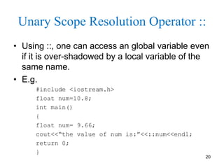 Unary Scope Resolution Operator ::
• Using ::, one can access an global variable even
if it is over-shadowed by a local variable of the
same name.
• E.g.
#include <iostream.h>
float num=10.8;
int main()
{
float num= 9.66;
cout<<“the value of num is:”<<::num<<endl;
return 0;
}
20
 