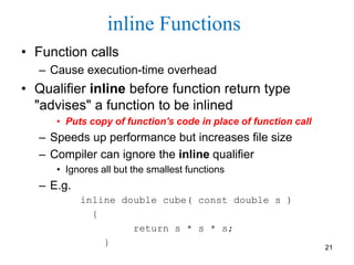 inline Functions
• Function calls
– Cause execution-time overhead
• Qualifier inline before function return type
"advises" a function to be inlined
• Puts copy of function's code in place of function call
– Speeds up performance but increases file size
– Compiler can ignore the inline qualifier
• Ignores all but the smallest functions
– E.g.
inline double cube( const double s )
{
return s * s * s;
} 21
 
