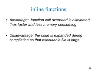 inline functions
• Advantage: function call overhead is eliminated,
thus faster and less memory consuming
• Disadvantage: the code is expanded during
compilation so that executable file is large
22
 