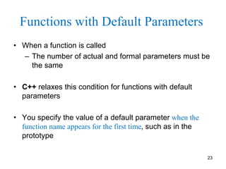 Functions with Default Parameters
• When a function is called
– The number of actual and formal parameters must be
the same
• C++ relaxes this condition for functions with default
parameters
• You specify the value of a default parameter when the
function name appears for the first time, such as in the
prototype
23
 