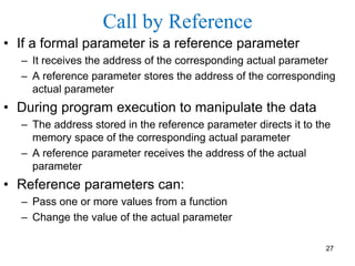 Call by Reference
• If a formal parameter is a reference parameter
– It receives the address of the corresponding actual parameter
– A reference parameter stores the address of the corresponding
actual parameter
• During program execution to manipulate the data
– The address stored in the reference parameter directs it to the
memory space of the corresponding actual parameter
– A reference parameter receives the address of the actual
parameter
• Reference parameters can:
– Pass one or more values from a function
– Change the value of the actual parameter
27
 