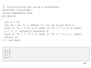 // Initializing and using a reference.
#include <iostream>
using namespace std;
int main()
{
int x = 3;
int &y = x; // y refers to (is an alias for) x
cout << "x = " << x << endl << "y = " << y << endl;
y = 7; // actually modifies x
cout << "x = " << x << endl << "y = " << y << endl;
return 0;
} // end main
30
 
