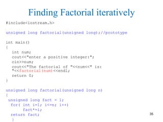 Finding Factorial iteratively
#include<iostream.h>
unsigned long factorial(unsigned long);//prototype
int main()
{
int num;
cout<<"enter a positive integer:";
cin>>num;
cout<<"The factorial of "<<num<<" is:
"<<factorial(num)<<endl;
return 0;
}
unsigned long factorial(unsigned long n)
{
unsigned long fact = 1;
for( int i=1; i<=n; i++)
fact*=i;
return fact;
}
35
 