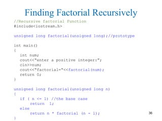 //Recursive factorial Function
#include<iostream.h>
unsigned long factorial(unsigned long);//prototype
int main()
{
int num;
cout<<“enter a positive integer:”;
cin>>num;
cout<<“factorial=“<<factorial(num);
return 0;
}
unsigned long factorial(unsigned long n)
{
if ( n <= 1) //the base case
return 1;
else
return n * factorial (n - 1);
}
Finding Factorial Recursively
36
 