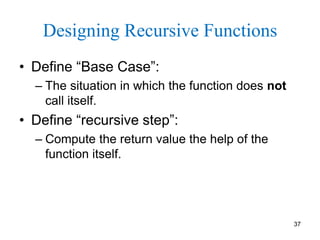 37
Designing Recursive Functions
• Define “Base Case”:
– The situation in which the function does not
call itself.
• Define “recursive step”:
– Compute the return value the help of the
function itself.
 