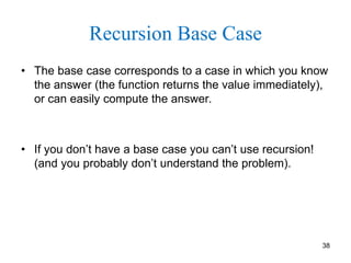 38
Recursion Base Case
• The base case corresponds to a case in which you know
the answer (the function returns the value immediately),
or can easily compute the answer.
• If you don’t have a base case you can’t use recursion!
(and you probably don’t understand the problem).
 