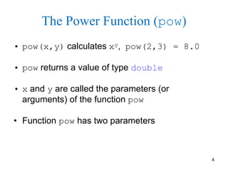 4
The Power Function (pow)
• pow(x,y) calculates xy, pow(2,3) = 8.0
• pow returns a value of type double
• x and y are called the parameters (or
arguments) of the function pow
• Function pow has two parameters
 