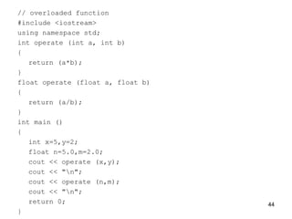 // overloaded function
#include <iostream>
using namespace std;
int operate (int a, int b)
{
return (a*b);
}
float operate (float a, float b)
{
return (a/b);
}
int main ()
{
int x=5,y=2;
float n=5.0,m=2.0;
cout << operate (x,y);
cout << "n";
cout << operate (n,m);
cout << "n";
return 0;
}
44
 