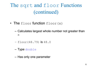 6
The sqrt and floor Functions
(continued)
• The floor function floor(x)
– Calculates largest whole number not greater than
x
– floor(48.79) is 48.0
– Type double
– Has only one parameter
 