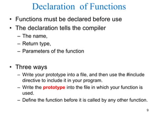 Declaration of Functions
• Functions must be declared before use
• The declaration tells the compiler
– The name,
– Return type,
– Parameters of the function
• Three ways
– Write your prototype into a file, and then use the #include
directive to include it in your program.
– Write the prototype into the file in which your function is
used.
– Define the function before it is called by any other function.
9
 