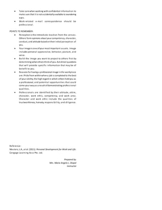  Take care when working withconfidential information to
make sure that it is not accidentallyavailable to wandering
eyes.
 Work-related e-mail correspondence should be
professional.
POINTS TO REMEMBER:
 Perceptionis the immediate reaction from the senses.
Others form opinions about your competency, character,
conduct, and attitude basedontheir initial perception of
you.
 Your image is one ofyour most important assets. Image
includes personal appearance, behavior, posture, and
voice.
 Build the image you want to project to others first by
determining what others thinkof you. Askdirect questions
that will provide specific information that may be of
benefit to you.
 Reasons for having a professional image inthe workplace
are:Pride from withinwhena job is completedto the best
of your ability, the highregard in which others holdyou as
a professional, and potential opportunities that could
come your wayas a result ofdemonstrating professional
qualities.
 Professionals are identified by their attitude, attire,
character, work ethic, competency, and work area.
Character and work ethic include the qualities of
trustworthiness, honesty, responsibility, and diligence.
Reference:
Masters, L.A., et al. (2011). Personal Development for Work and Life.
Cengage Learning Asia Pte. Ltd.
Prepared by:
Mrs. Maria Angela L. Diopol
Instructor
 