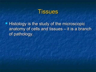  Histology is the study of the microscopicHistology is the study of the microscopic
anatomy of cells and tissues – it is a branchanatomy of cells and tissues – it is a branch
of pathology.of pathology.
TissuesTissues
 