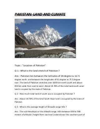 PAKISTAN: LAND AND CLIMATE
Topic : "Location of Pakistan"
Q 1 : What is the land stretch of Pakistan ?
Ans : Pakistan lies between the latitudes of 24 degree to 36.75
degree north and between the longitudes of 61 degree to 75.5 degree
easr. The land of Pakistan stretches over 1600 km north south and about
850 km wide from east to west .About 18.78% of the total land south asian
land is occpied by the state of Pakistan.
Q 2 : How much total land of south asia is occupied by Pakistan ?
Ans : About 18.78% of the total South Asian land s occupied by the state of
Pakstan.
Q 3 : What is the average height of Shiwalik range hills ?
Ans : The sub-himalayas or the shiwalk range. Hills between 600 to 900
meters of altitude ( height from sea level ) extend over the southern part of
 
