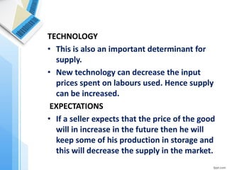 TECHNOLOGY 
•This is also an important determinant for supply. 
•New technology can decrease the input prices spent on labours used. Hence supply can be increased. 
EXPECTATIONS 
•If a seller expects that the price of the good will in increase in the future then he will keep some of his production in storage and this will decrease the supply in the market.  