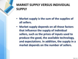 MARKET SUPPLY VERSUS INDIVIDUAL SUPPLY 
•Market supply is the sum of the supplies of all sellers. 
•Market supply depends on all those factors that influence the supply of individual sellers, such as the prices of inputs used to produce the good, the available technology, and expectations. In addition, the supply in a market depends on the number of sellers. 
 